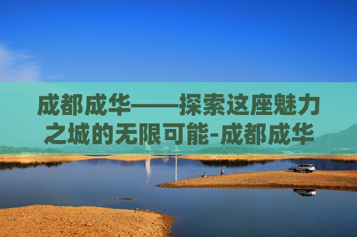 成都成华——探索这座魅力之城的无限可能-成都成华区房价