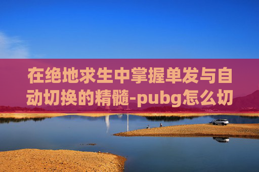 在绝地求生中掌握单发与自动切换的精髓-pubg怎么切换单发全自动