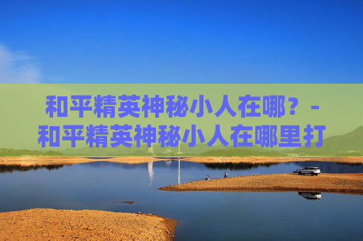 和平精英神秘小人在哪？-和平精英神秘小人在哪里打