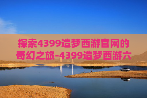 探索4399造梦西游官网的奇幻之旅-4399造梦西游六官网登录入口更新内容