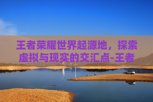 王者荣耀世界起源地，探索虚拟与现实的交汇点-王者荣耀王者世界起源