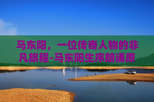 马东阳，一位传奇人物的非凡旅程-马东阳生序朗诵原文