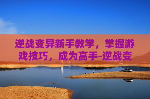 逆战变异新手教学，掌握游戏技巧，成为高手-逆战变异新手教学攻略