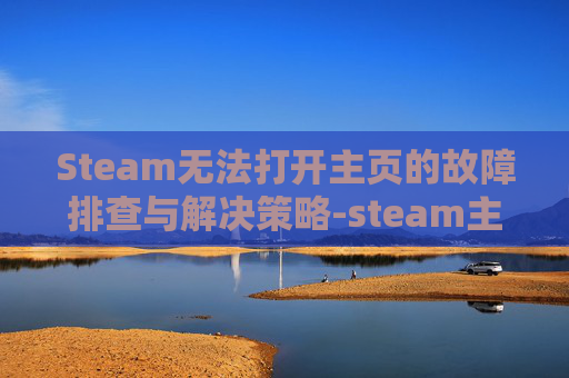 Steam无法打开主页的故障排查与解决策略-steam主页加载不出来