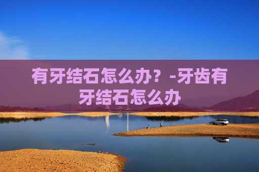 有牙结石怎么办？-牙齿有牙结石怎么办