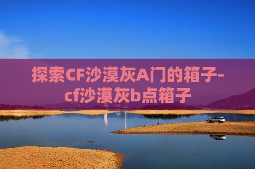 探索CF沙漠灰A门的箱子-cf沙漠灰b点箱子