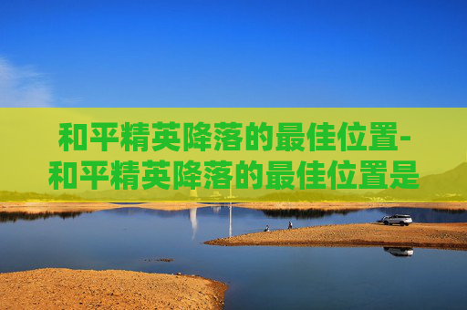 和平精英降落的最佳位置-和平精英降落的最佳位置是什么