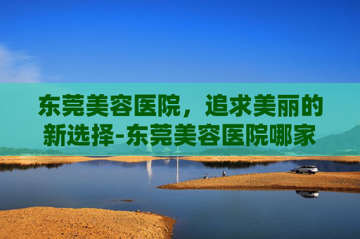 东莞美容医院，追求美丽的新选择-东莞美容医院哪家最好