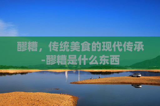 醪糟，传统美食的现代传承-醪糟是什么东西