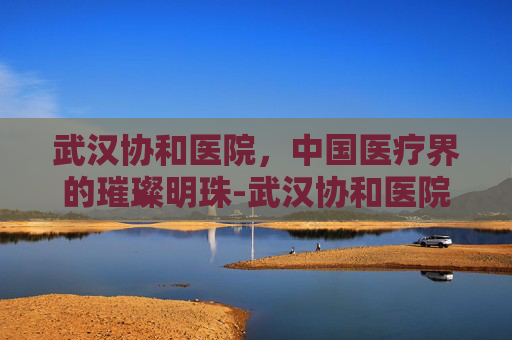 武汉协和医院，中国医疗界的璀璨明珠-武汉协和医院官网