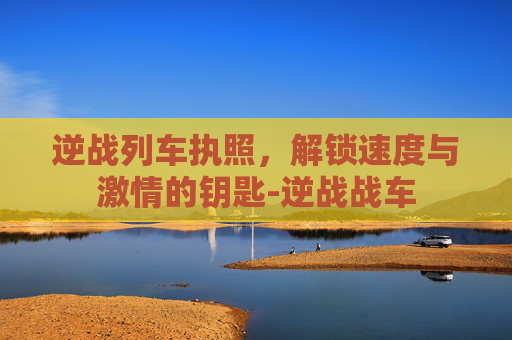 逆战列车执照，解锁速度与激情的钥匙-逆战战车