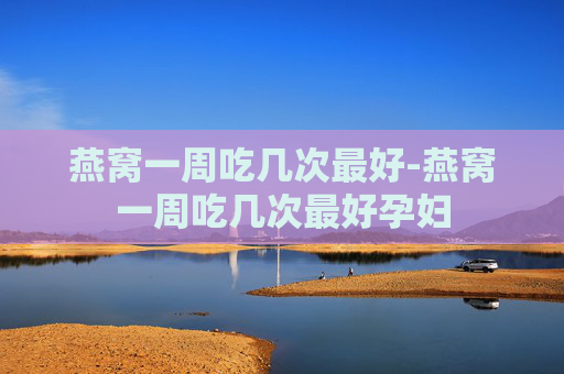 燕窝一周吃几次最好-燕窝一周吃几次最好孕妇