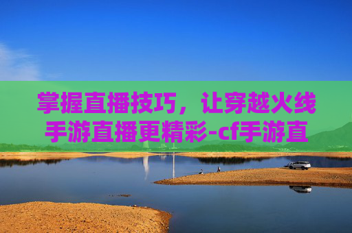 掌握直播技巧，让穿越火线手游直播更精彩-cf手游直播间