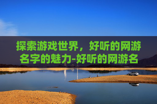 探索游戏世界，好听的网游名字的魅力-好听的网游名字大全