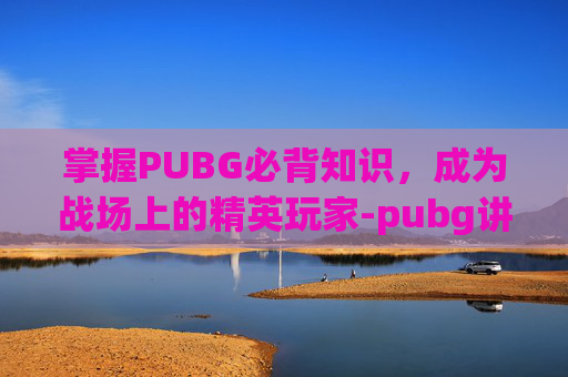 掌握PUBG必背知识，成为战场上的精英玩家-pubg讲解