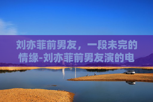 刘亦菲前男友，一段未完的情缘-刘亦菲前男友演的电影