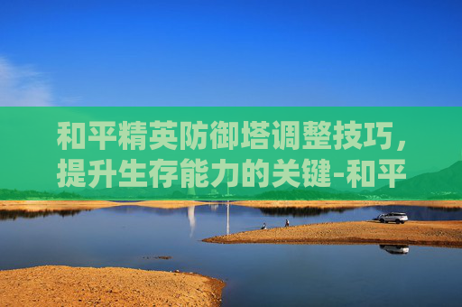 和平精英防御塔调整技巧，提升生存能力的关键-和平精英塔防模式