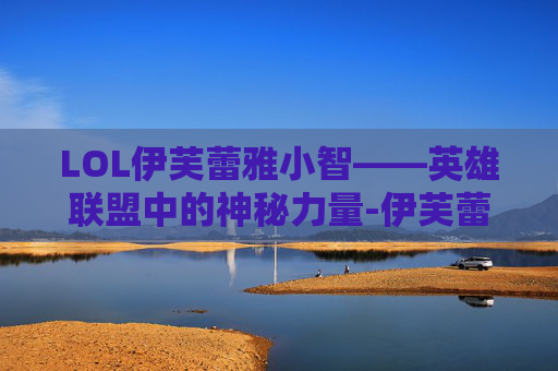 LOL伊芙蕾雅小智——英雄联盟中的神秘力量-伊芙蕾雅和小智在一起过吗