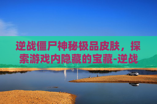 逆战僵尸神秘极品皮肤，探索游戏内隐藏的宝藏-逆战僵尸神秘极品皮肤怎么获得