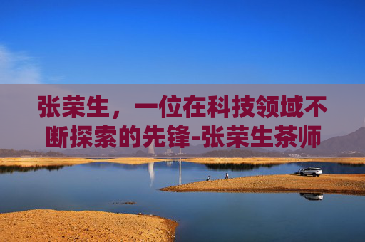 张荣生，一位在科技领域不断探索的先锋-张荣生茶师