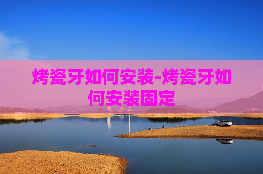 烤瓷牙如何安装-烤瓷牙如何安装固定