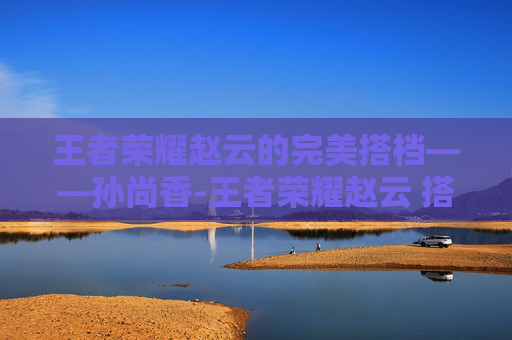 王者荣耀赵云的完美搭档——孙尚香-王者荣耀赵云 搭档有哪些