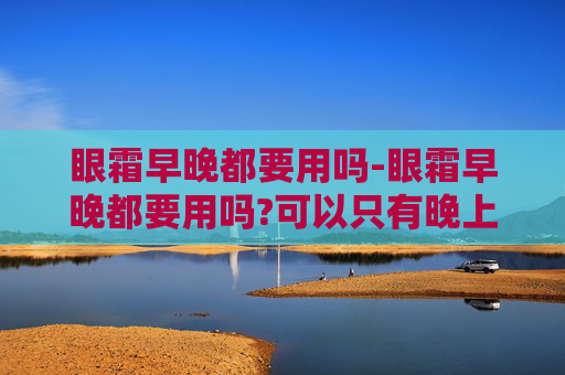 眼霜早晚都要用吗-眼霜早晚都要用吗?可以只有晚上用吗