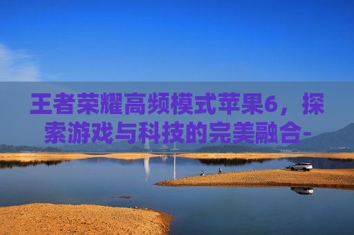 王者荣耀高频模式苹果6，探索游戏与科技的完美融合-王者荣耀高频模式苹果6能玩吗