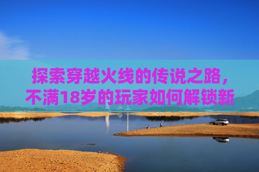 探索穿越火线的传说之路，不满18岁的玩家如何解锁新境界-CF传说之路