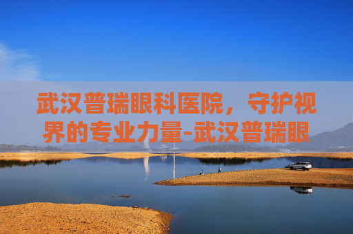 武汉普瑞眼科医院，守护视界的专业力量-武汉普瑞眼科医院简介