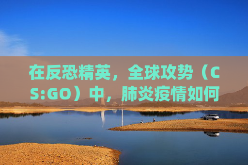 在反恐精英，全球攻势（CS:GO）中，肺炎疫情如何影响玩家体验-csgo econ