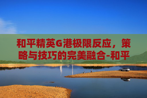 和平精英G港极限反应，策略与技巧的完美融合-和平精英N港