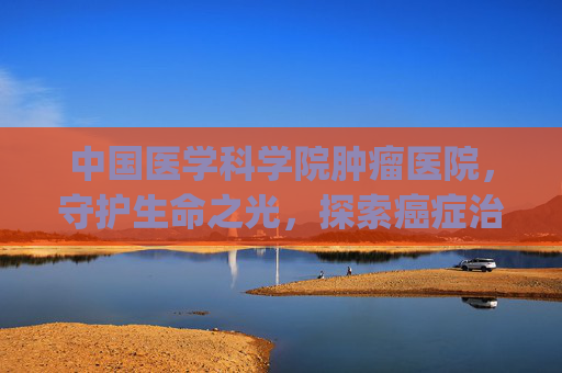 中国医学科学院肿瘤医院，守护生命之光，探索癌症治疗新篇章-中国医学科学院肿瘤医院挂号app