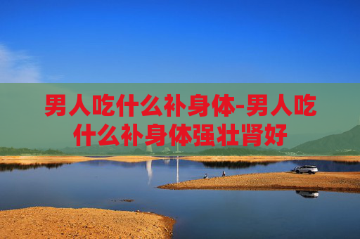 男人吃什么补身体-男人吃什么补身体强壮肾好