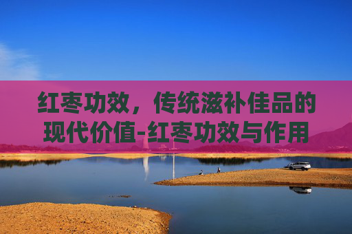 红枣功效，传统滋补佳品的现代价值-红枣功效与作用营养价值