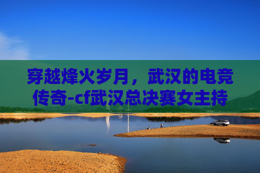 穿越烽火岁月，武汉的电竞传奇-cf武汉总决赛女主持