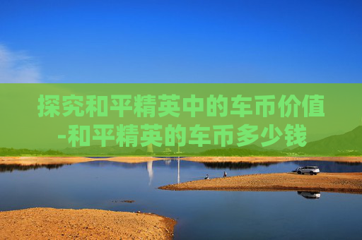 探究和平精英中的车币价值-和平精英的车币多少钱