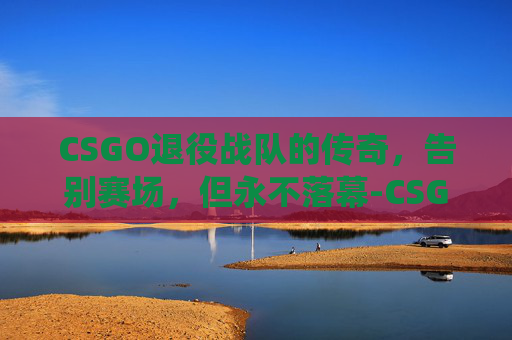 CSGO退役战队的传奇，告别赛场，但永不落幕-CSGO都退役了系统才来