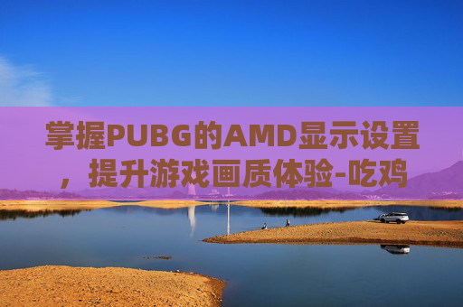 掌握PUBG的AMD显示设置，提升游戏画质体验-吃鸡amd显卡设置