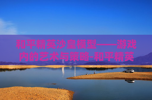 和平精英沙皇模型——游戏内的艺术与策略-和平精英沙皇模型怎么获得
