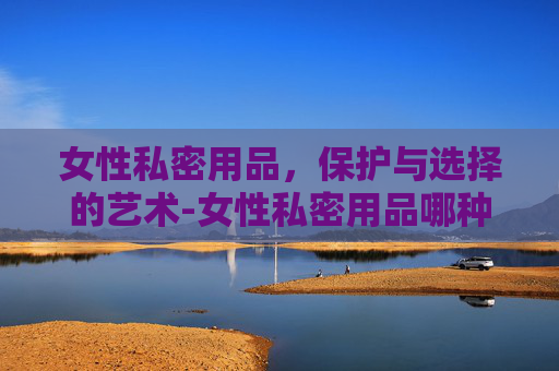 女性私密用品，保护与选择的艺术-女性私密用品哪种好用
