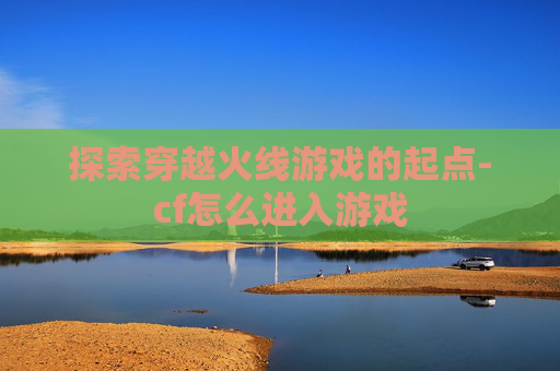 探索穿越火线游戏的起点-cf怎么进入游戏
