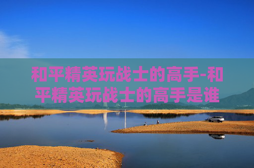 和平精英玩战士的高手-和平精英玩战士的高手是谁