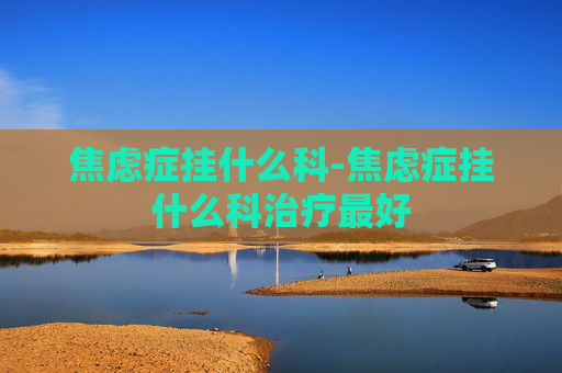 焦虑症挂什么科-焦虑症挂什么科治疗最好