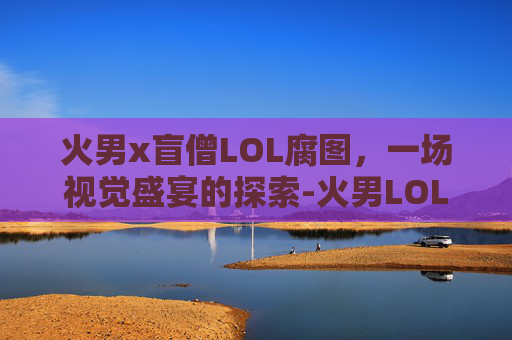 火男x盲僧LOL腐图，一场视觉盛宴的探索-火男LOL