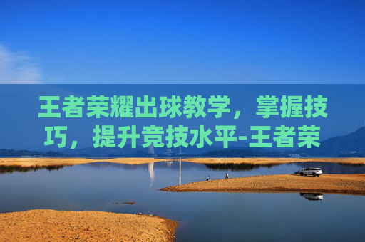 王者荣耀出球教学，掌握技巧，提升竞技水平-王者荣耀出击