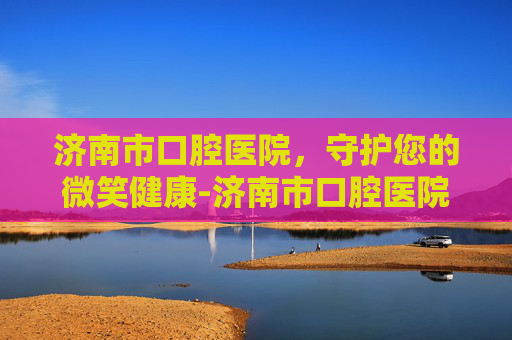 济南市口腔医院，守护您的微笑健康-济南市口腔医院预约挂号