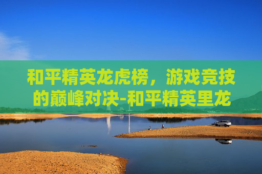 和平精英龙虎榜，游戏竞技的巅峰对决-和平精英里龙