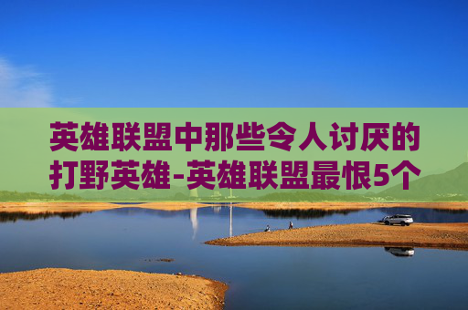 英雄联盟中那些令人讨厌的打野英雄-英雄联盟最恨5个人