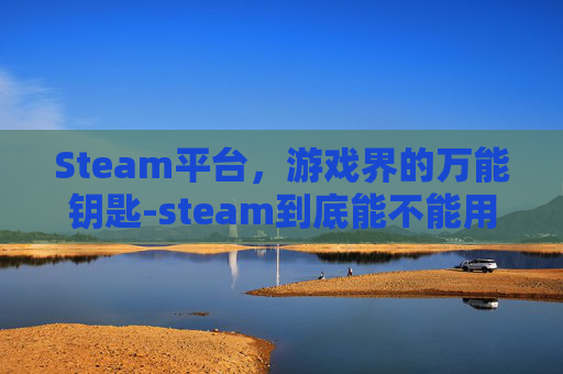 Steam平台，游戏界的万能钥匙-steam到底能不能用